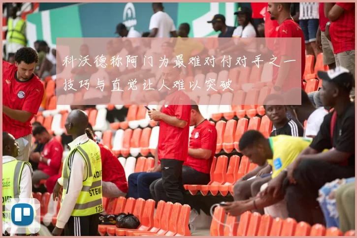 科沃德称阿门为最难对付对手之一技巧与直觉让人难以突破