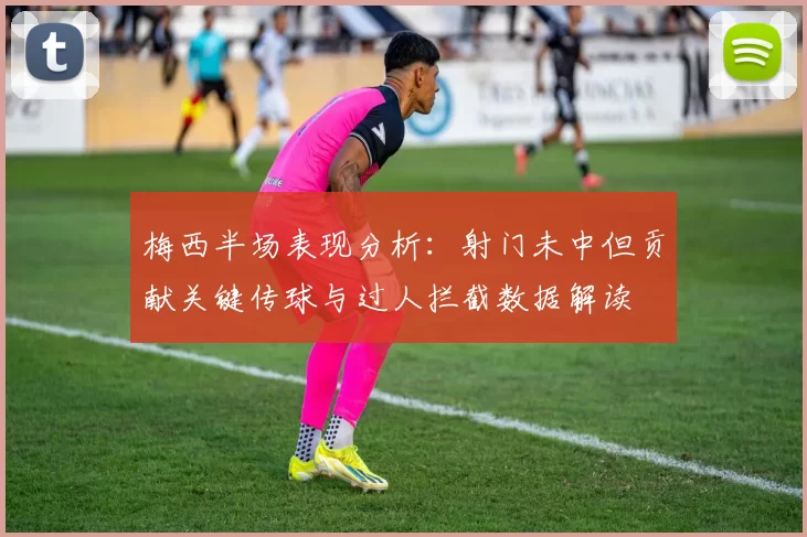 梅西半场表现分析：射门未中但贡献关键传球与过人拦截数据解读