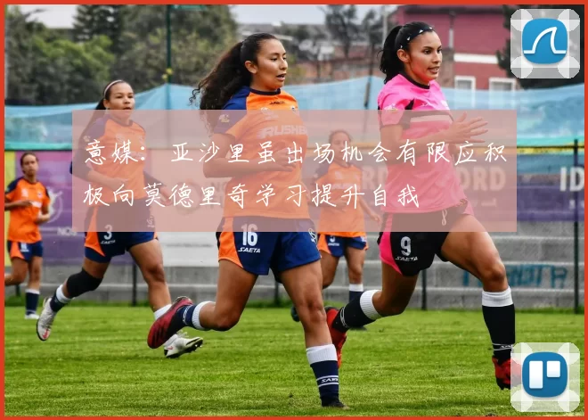 意媒：亚沙里虽出场机会有限应积极向莫德里奇学习提升自我