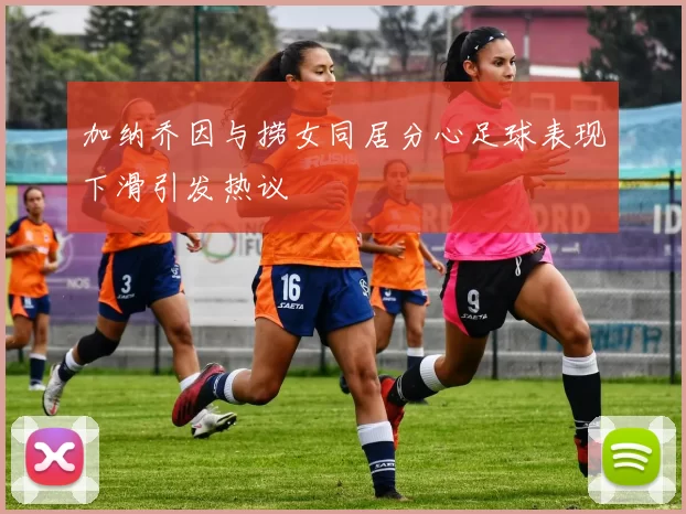 加纳乔因与捞女同居分心足球表现下滑引发热议