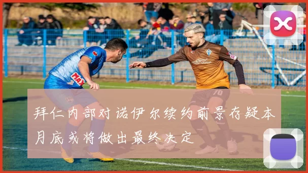 拜仁内部对诺伊尔续约前景存疑本月底或将做出最终决定