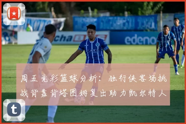 周五竞彩篮球分析：独行侠客场挑战背靠背塔图姆复出助力凯尔特人