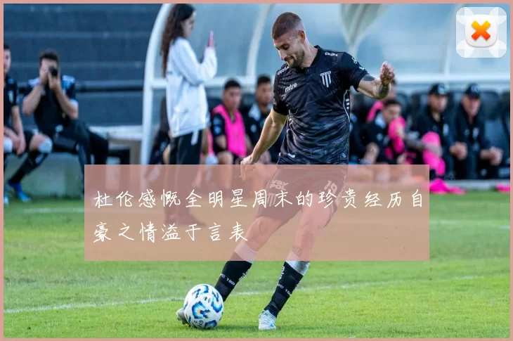 杜伦感慨全明星周末的珍贵经历自豪之情溢于言表