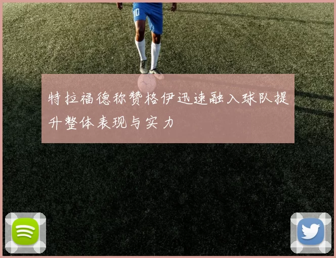 特拉福德称赞格伊迅速融入球队提升整体表现与实力