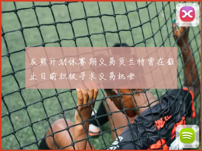 灰熊计划休赛期交易莫兰特曾在截止日前积极寻求交易机会