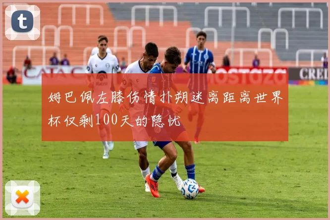 姆巴佩左膝伤情扑朔迷离距离世界杯仅剩100天的隐忧