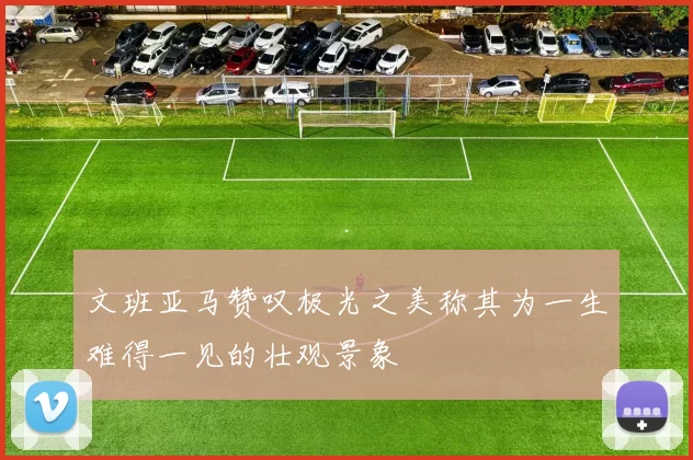 文班亚马赞叹极光之美称其为一生难得一见的壮观景象