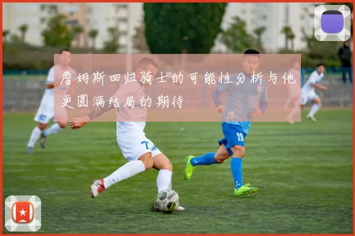 詹姆斯回归骑士的可能性分析与他更圆满结局的期待