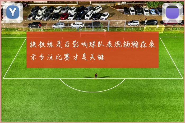 换教练是否影响球队表现杨瀚森表示专注比赛才是关键