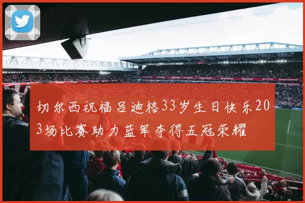 切尔西祝福吕迪格33岁生日快乐203场比赛助力蓝军夺得五冠荣耀