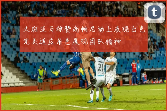 文班亚马称赞尚帕尼场上表现出色完美适应角色展现团队精神