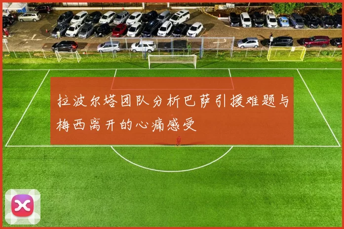 拉波尔塔团队分析巴萨引援难题与梅西离开的心痛感受