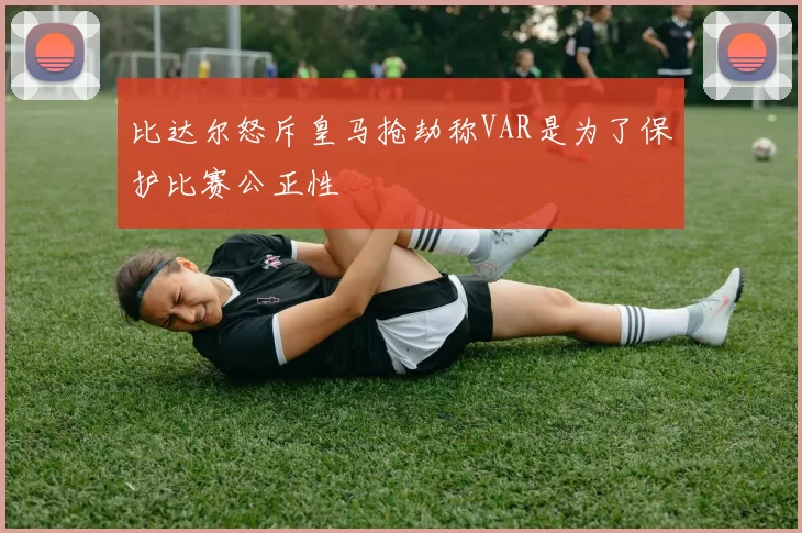 比达尔怒斥皇马抢劫称VAR是为了保护比赛公正性