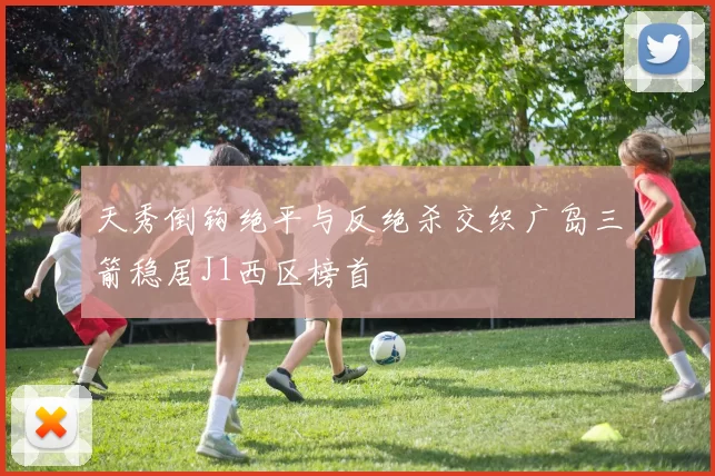 天秀倒钩绝平与反绝杀交织广岛三箭稳居J1西区榜首