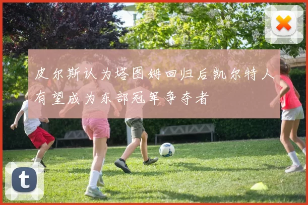 皮尔斯认为塔图姆回归后凯尔特人有望成为东部冠军争夺者
