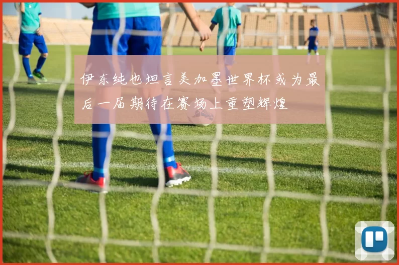 伊东纯也坦言美加墨世界杯或为最后一届期待在赛场上重塑辉煌