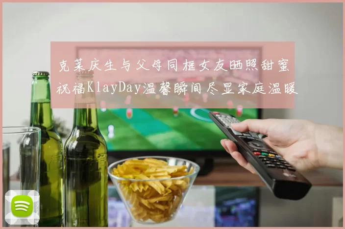 克莱庆生与父母同框女友晒照甜蜜祝福KlayDay温馨瞬间尽显家庭温暖