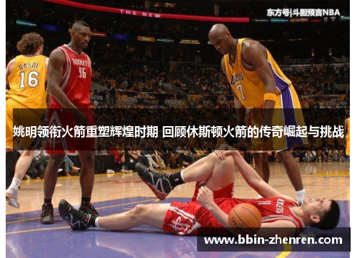 姚明领衔火箭重塑辉煌时期 回顾休斯顿火箭的传奇崛起与挑战